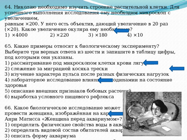 64. Николаю необходимо изучить строение растительной клетки. Для успешного выполнения исследования ему необходим микроскоп с увеличением, равным ×200. У него есть объектив, дающий увеличение в 20 раз (×20). Какое увеличение окуляра ему необходимо? ×4000 2) ×220 3) ×180 4) ×10 65. Какие примеры относят к биологическому эксперименту? Выберите три верных ответа из шести и запишите в таблицу цифры, под которыми они указаны. 1) рассматривание под микроскопом клетки крови лягушки 2) слежение за миграцией косяка трески 3) изучение характера пульса после разных физических нагрузок 4) лабораторное исследование влияния гиподинамии на состояние здоровья 5) описание внешних признаков бобовых растений 6) выработка условного пищевого рефлекса 66. Какое биологическое исследование может провести женщина, изображённая на картине Анри Матисса «Женщина перед аквариумом»? 1) определить физические свойства воды в аквариуме 2) определить видовой состав обитателей аквариума 3) описать форму аквариума 4) сравнить состав воды в аквариуме с водой в реке 