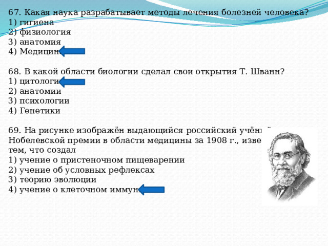 67. Какая наука разрабатывает методы лечения болезней человека? 1) гигиена 2) физиология 3) анатомия 4) Медицина 68. В какой области биологии сделал свои открытия Т. Шванн? 1) цитологии 2) анатомии 3) психологии 4) Генетики 69. На рисунке изображён выдающийся российский учёный, лауреат Нобелевской премии в области медицины за 1908 г., известный тем, что создал 1) учение о пристеночном пищеварении 2) учение об условных рефлексах 3) теорию эволюции 4) учение о клеточном иммунитете 