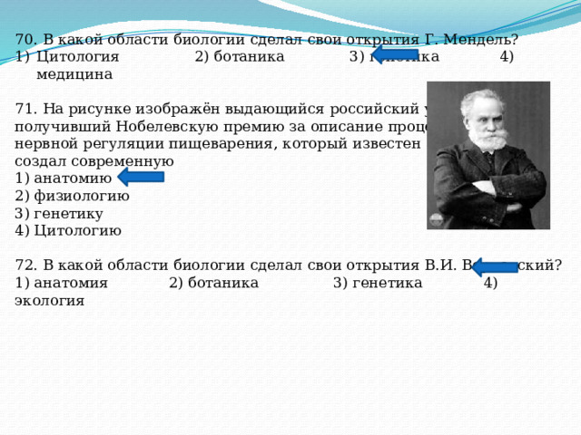 70. В какой области биологии сделал свои открытия Г. Мендель? Цитология 2) ботаника 3) генетика 4) медицина 71. На рисунке изображён выдающийся российский учёный, получивший Нобелевскую премию за описание процессов нервной регуляции пищеварения, который известен тем, что создал современную 1) анатомию 2) физиологию 3) генетику 4) Цитологию 72. В какой области биологии сделал свои открытия В.И. Вернадский? 1) анатомия 2) ботаника 3) генетика 4) экология 