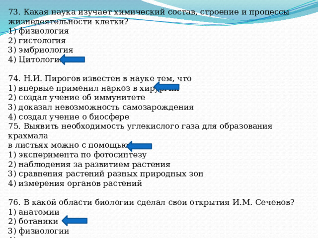 73. Какая наука изучает химический состав, строение и процессы жизнедеятельности клетки? 1) физиология 2) гистология 3) эмбриология 4) Цитология 74. Н.И. Пирогов известен в науке тем, что 1) впервые применил наркоз в хирургии 2) создал учение об иммунитете 3) доказал невозможность самозарождения 4) создал учение о биосфере 75. Выявить необходимость углекислого газа для образования крахмала в листьях можно с помощью 1) эксперимента по фотосинтезу 2) наблюдения за развитием растения 3) сравнения растений разных природных зон 4) измерения органов растений 76. В какой области биологии сделал свои открытия И.М. Сеченов? 1) анатомии 2) ботаники 3) физиологии 4) зоологии 