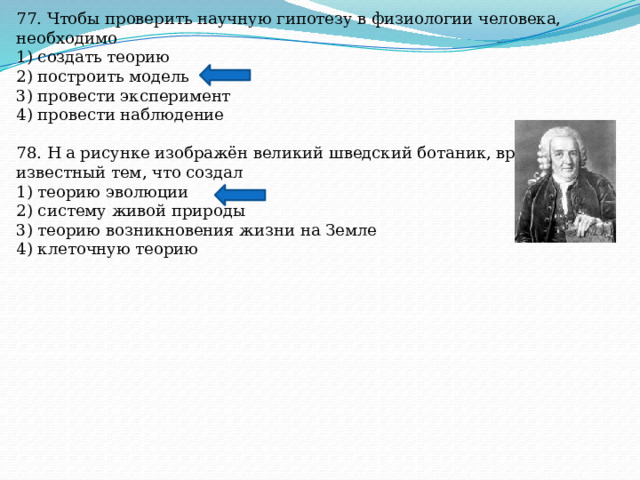 77. Чтобы проверить научную гипотезу в физиологии человека, необходимо 1) создать теорию 2) построить модель 3) провести эксперимент 4) провести наблюдение 78. Н а рисунке изображён великий шведский ботаник, врач XVIII в., известный тем, что создал 1) теорию эволюции 2) систему живой природы 3) теорию возникновения жизни на Земле 4) клеточную теорию 