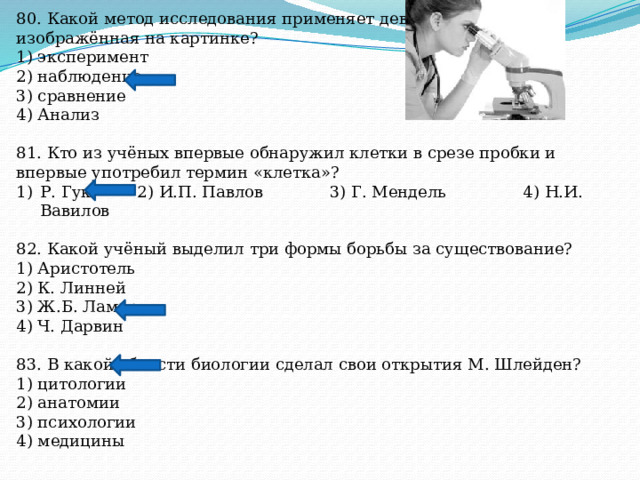 80. Какой метод исследования применяет девушка, изображённая на картинке? 1) эксперимент 2) наблюдение 3) сравнение 4) Анализ 81. Кто из учёных впервые обнаружил клетки в срезе пробки и впервые употребил термин «клетка»? Р. Гук 2) И.П. Павлов 3) Г. Мендель 4) Н.И. Вавилов 82. Какой учёный выделил три формы борьбы за существование? 1) Аристотель 2) К. Линней 3) Ж.Б. Ламарк 4) Ч. Дарвин 83. В какой области биологии сделал свои открытия М. Шлейден? 1) цитологии 2) анатомии 3) психологии 4) медицины 