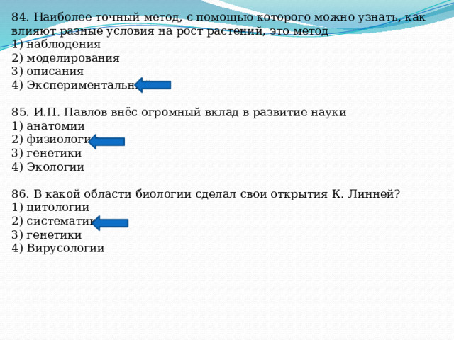 84. Наиболее точный метод, с помощью которого можно узнать, как влияют разные условия на рост растений, это метод 1) наблюдения 2) моделирования 3) описания 4) Экспериментальный 85. И.П. Павлов внёс огромный вклад в развитие науки 1) анатомии 2) физиологии 3) генетики 4) Экологии 86. В какой области биологии сделал свои открытия К. Линней? 1) цитологии 2) систематики 3) генетики 4) Вирусологии 