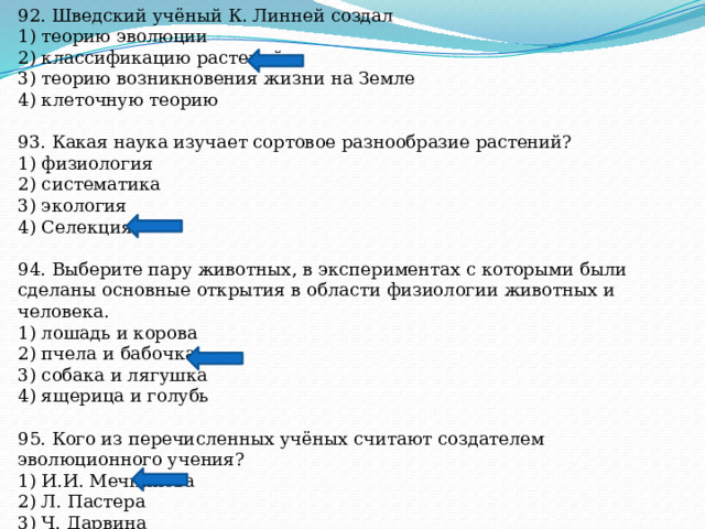 92. Шведский учёный К. Линней создал 1) теорию эволюции 2) классификацию растений 3) теорию возникновения жизни на Земле 4) клеточную теорию 93. Какая наука изучает сортовое разнообразие растений? 1) физиология 2) систематика 3) экология 4) Селекция 94. Выберите пару животных, в экспериментах с которыми были сделаны основные открытия в области физиологии животных и человека. 1) лошадь и корова 2) пчела и бабочка 3) собака и лягушка 4) ящерица и голубь 95. Кого из перечисленных учёных считают создателем эволюционного учения? 1) И.И. Мечникова 2) Л. Пастера 3) Ч. Дарвина 4) И.П. Павлова 