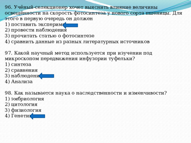 96. Учёный-селекционер хочет выяснить влияние величины освещённости на скорость фотосинтеза у нового сорта пшеницы. Для этого в первую очередь он должен 1) поставить эксперимент 2) провести наблюдения 3) прочитать статью о фотосинтезе 4) сравнить данные из разных литературных источников 97. Какой научный метод используется при изучении под микроскопом передвижения инфузории туфельки? 1) синтеза 2) сравнения 3) наблюдения 4) Анализа 98. Как называется наука о наследственности и изменчивости? 1) эмбриология 2) цитология 3) физиология 4) Генетика 