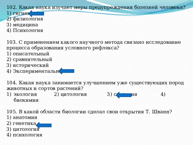 102. Какая наука изучает меры предупреждения болезней человека? 1) гигиена 2) физиология 3) медицина 4) Психология 103. С применением какого научного метода связано исследование процесса образования условного рефлекса? 1) описательный 2) сравнительный 3) исторический 4) Экспериментальный 104. Какая наука занимается улучшением уже существующих пород животных и сортов растений? экология 2) цитология 3) селекция 4) биохимия 105. В какой области биологии сделал свои открытия Т. Шванн? 1) анатомия 2) генетика 3) цитология 4) психология 