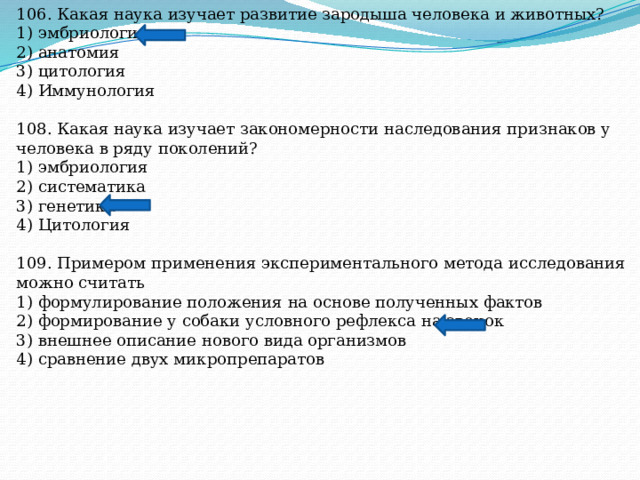 106. Какая наука изучает развитие зародыша человека и животных? 1) эмбриология 2) анатомия 3) цитология 4) Иммунология 108. Какая наука изучает закономерности наследования признаков у человека в ряду поколений? 1) эмбриология 2) систематика 3) генетика 4) Цитология 109. Примером применения экспериментального метода исследования можно считать 1) формулирование положения на основе полученных фактов 2) формирование у собаки условного рефлекса на звонок 3) внешнее описание нового вида организмов 4) сравнение двух микропрепаратов 