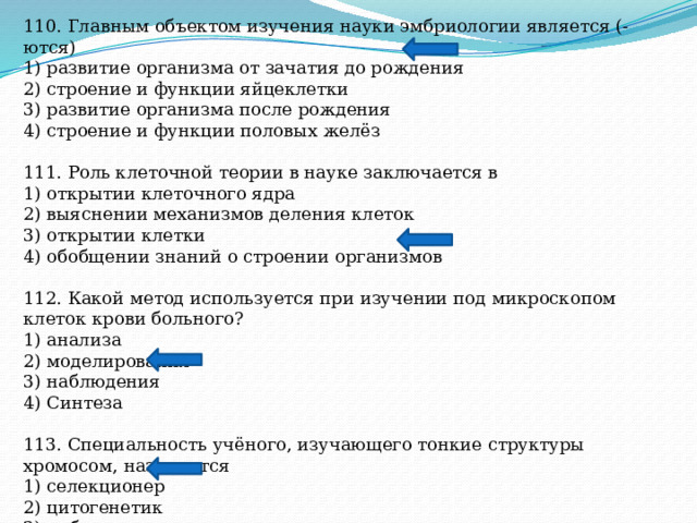 110. Главным объектом изучения науки эмбриологии является (-ются) 1) развитие организма от зачатия до рождения 2) строение и функции яйцеклетки 3) развитие организма после рождения 4) строение и функции половых желёз 111. Роль клеточной теории в науке заключается в 1) открытии клеточного ядра 2) выяснении механизмов деления клеток 3) открытии клетки 4) обобщении знаний о строении организмов 112. Какой метод используется при изучении под микроскопом клеток крови больного? 1) анализа 2) моделирования 3) наблюдения 4) Синтеза 113. Специальность учёного, изучающего тонкие структуры хромосом, называется 1) селекционер 2) цитогенетик 3) эмбриолог 4) анатом 