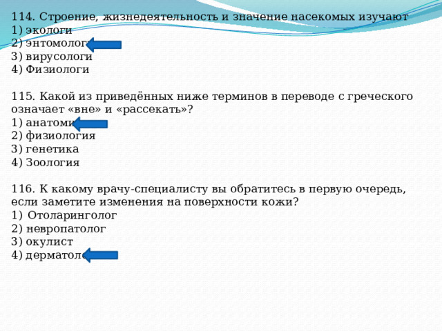 114. Строение, жизнедеятельность и значение насекомых изучают 1) экологи 2) энтомологи 3) вирусологи 4) Физиологи 115. Какой из приведённых ниже терминов в переводе с греческого означает «вне» и «рассекать»? 1) анатомия 2) физиология 3) генетика 4) Зоология 116. К какому врачу-специалисту вы обратитесь в первую очередь, если заметите изменения на поверхности кожи? Отоларинголог 2) невропатолог 3) окулист 4) дерматолог 