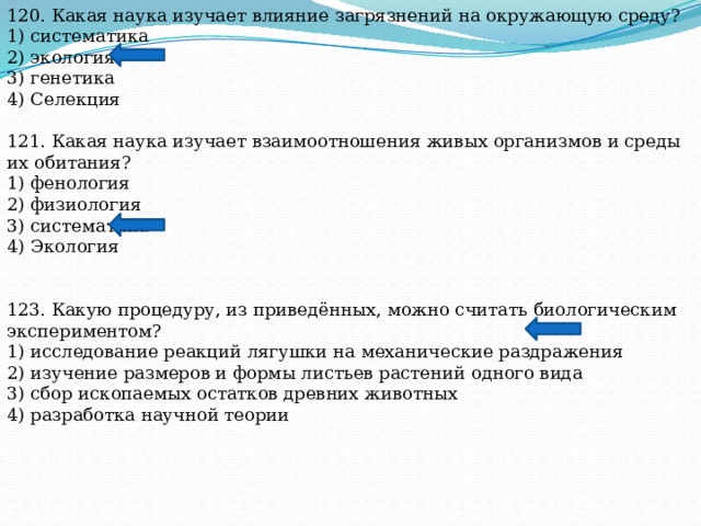 120. Какая наука изучает влияние загрязнений на окружающую среду? 1) систематика 2) экология 3) генетика 4) Селекция 121. Какая наука изучает взаимоотношения живых организмов и среды их обитания? 1) фенология 2) физиология 3) систематика 4) Экология 123. Какую процедуру, из приведённых, можно считать биологическим экспериментом? 1) исследование реакций лягушки на механические раздражения 2) изучение размеров и формы листьев растений одного вида 3) сбор ископаемых остатков древних животных 4) разработка научной теории 