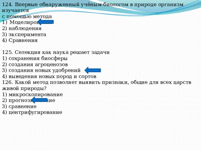 124. Впервые обнаруженный учёным-биологом в природе организм изучается с помощью метода Моделирования 2) наблюдения 3) эксперимента 4) Сравнения 125. Селекция как наука решает задачи 1) сохранения биосферы 2) создания агроценозов 3) создания новых удобрений 4) выведения новых пород и сортов 126. Какой метод позволяет выявить признаки, общие для всех царств живой природы? 1) микроскопирование 2) прогнозирование 3) сравнение 4) центрифугирование 