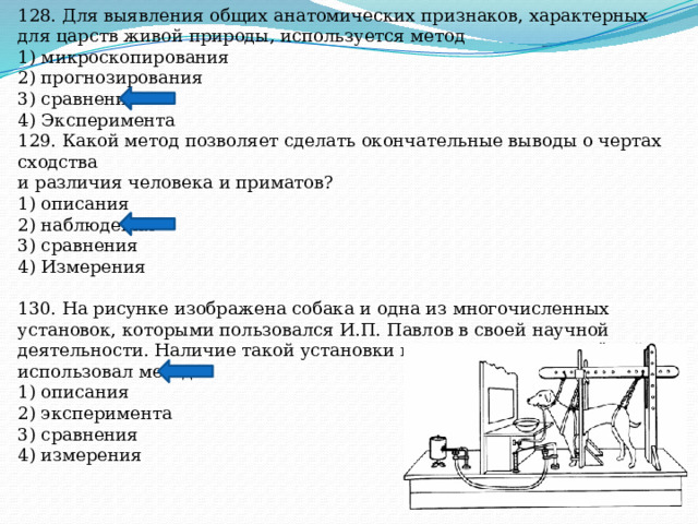 128. Для выявления общих анатомических признаков, характерных для царств живой природы, используется метод 1) микроскопирования 2) прогнозирования 3) сравнения 4) Эксперимента 129. Какой метод позволяет сделать окончательные выводы о чертах сходства и различия человека и приматов? 1) описания 2) наблюдения 3) сравнения 4) Измерения 130. На рисунке изображена собака и одна из многочисленных установок, которыми пользовался И.П. Павлов в своей научной деятельности. Наличие такой установки предполагает, что учёный использовал метод 1) описания 2) эксперимента 3) сравнения 4) измерения 