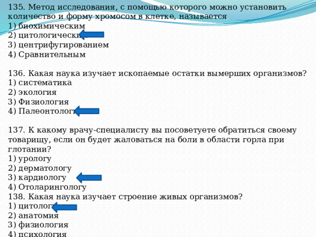 135. Метод исследования, с помощью которого можно установить количество и форму хромосом в клетке, называется 1) биохимическим 2) цитологическим 3) центрифугированием 4) Сравнительным 136. Какая наука изучает ископаемые остатки вымерших организмов? 1) систематика 2) экология 3) Физиология 4) Палеонтология 137. К какому врачу-специалисту вы посоветуете обратиться своему товарищу, если он будет жаловаться на боли в области горла при глотании? 1) урологу 2) дерматологу 3) кардиологу 4) Отоларингологу 138. Какая наука изучает строение живых организмов? 1) цитология 2) анатомия 3) физиология 4) психология 