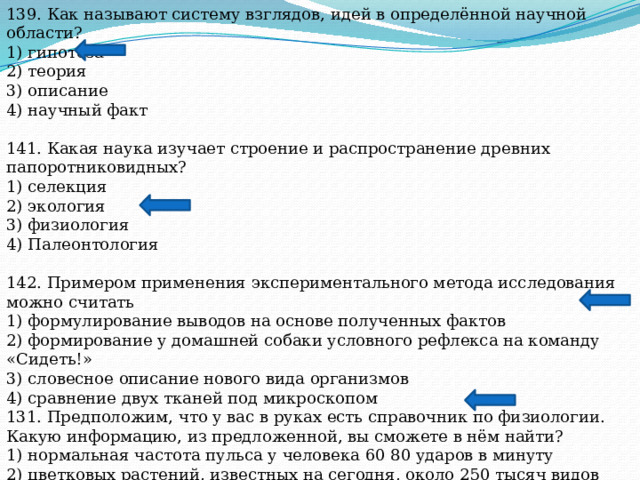 139. Как называют систему взглядов, идей в определённой научной области? 1) гипотеза 2) теория 3) описание 4) научный факт 141. Какая наука изучает строение и распространение древних папоротниковидных? 1) селекция 2) экология 3) физиология 4) Палеонтология 142. Примером применения экспериментального метода исследования можно считать 1) формулирование выводов на основе полученных фактов 2) формирование у домашней собаки условного рефлекса на команду «Сидеть!» 3) словесное описание нового вида организмов 4) сравнение двух тканей под микроскопом 131. Предположим, что у вас в руках есть справочник по физиологии. Какую информацию, из предложенной, вы сможете в нём найти? 1) нормальная частота пульса у человека 60 80 ударов в минуту 2) цветковых растений, известных на сегодня, около 250 тысяч видов 3) в пасти у тигра есть мощные клыки, резцы и коренные зубы 4) к методам селекции относят искусственный отбор 