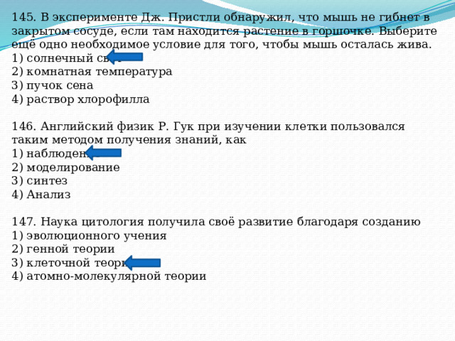 145. В эксперименте Дж. Пристли обнаружил, что мышь не гибнет в закрытом сосуде, если там находится растение в горшочке. Выберите ещё одно необходимое условие для того, чтобы мышь осталась жива. 1) солнечный свет 2) комнатная температура 3) пучок сена 4) раствор хлорофилла 146. Английский физик Р. Гук при изучении клетки пользовался таким методом получения знаний, как 1) наблюдение 2) моделирование 3) синтез 4) Анализ 147. Наука цитология получила своё развитие благодаря созданию 1) эволюционного учения 2) генной теории 3) клеточной теории 4) атомно-молекулярной теории 