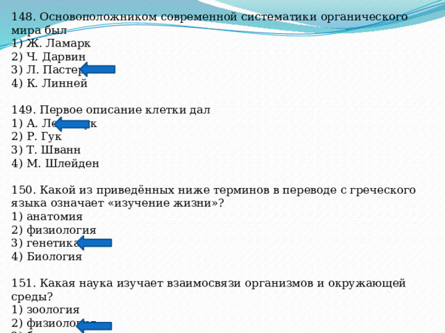 148. Основоположником современной систематики органического мира был 1) Ж. Ламарк 2) Ч. Дарвин 3) Л. Пастер 4) К. Линней 149. Первое описание клетки дал 1) А. Левенгук 2) Р. Гук 3) Т. Шванн 4) М. Шлейден 150. Какой из приведённых ниже терминов в переводе с греческого языка означает «изучение жизни»? 1) анатомия 2) физиология 3) генетика 4) Биология 151. Какая наука изучает взаимосвязи организмов и окружающей среды? 1) зоология 2) физиология 3) ботаника 4) экология 