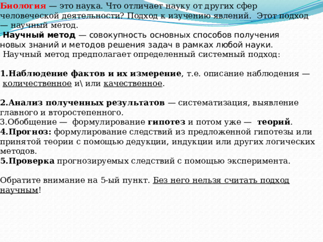 Методы исследования в науке    Биология   — это наука. Что отличает науку от других сфер человеческой деятельности? Подход к изучению явлений.  Этот подход — научный метод.    Научный метод  — совокупность основных способов получения новых знаний и методов решения задач в рамках любой науки.   Научный метод предполагает определенный системный подход:    Наблюдение фактов и их измерение , т.е. описание наблюдения —   количественное  и\ или  качественное .   Анализ полученных результатов  — систематизация, выявление главного и второстепенного. Обобщение —  формулирование  гипотез  и потом уже —   теорий . Прогноз:  формулирование следствий из предложенной гипотезы или принятой теории с помощью дедукции, индукции или других логических методов. Проверка  прогнозируемых следствий с помощью эксперимента.   Обратите внимание на 5-ый пункт.  Без него нельзя считать подход научным !   