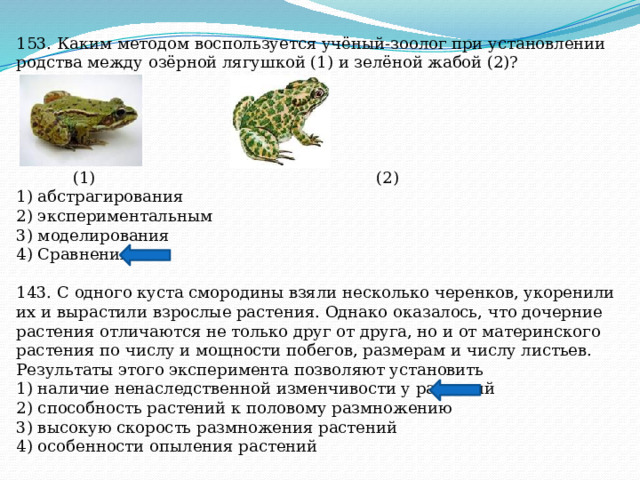 153. Каким методом воспользуется учёный-зоолог при установлении родства между озёрной лягушкой (1) и зелёной жабой (2)?  (1) (2) 1) абстрагирования 2) экспериментальным 3) моделирования 4) Сравнения 143. С одного куста смородины взяли несколько черенков, укоренили их и вырастили взрослые растения. Однако оказалось, что дочерние растения отличаются не только друг от друга, но и от материнского растения по числу и мощности побегов, размерам и числу листьев. Результаты этого эксперимента позволяют установить 1) наличие ненаследственной изменчивости у растений 2) способность растений к половому размножению 3) высокую скорость размножения растений 4) особенности опыления растений 