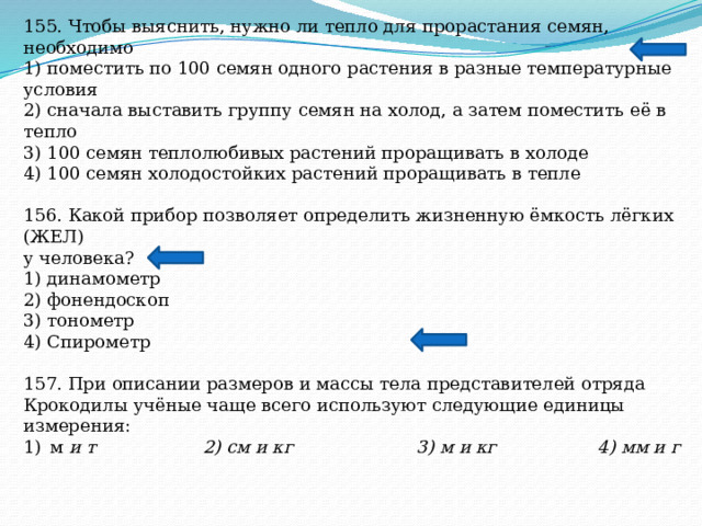 155. Чтобы выяснить, нужно ли тепло для прорастания семян, необходимо 1) поместить по 100 семян одного растения в разные температурные условия 2) сначала выставить группу семян на холод, а затем поместить её в тепло 3) 100 семян теплолюбивых растений проращивать в холоде 4) 100 семян холодостойких растений проращивать в тепле 156. Какой прибор позволяет определить жизненную ёмкость лёгких (ЖЕЛ) у человека? 1) динамометр 2) фонендоскоп 3) тонометр 4) Спирометр 157. При описании размеров и массы тела представителей отряда Крокодилы учёные чаще всего используют следующие единицы измерения: м и т 2) см и кг 3) м и кг 4) мм и г  