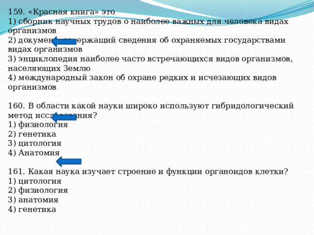 159. «Красная книга» это 1) сборник научных трудов о наиболее важных для человека видах организмов 2) документ, содержащий сведения об охраняемых государствами видах организмов 3) энциклопедия наиболее часто встречающихся видов организмов, населяющих Землю 4) международный закон об охране редких и исчезающих видов организмов 160. В области какой науки широко используют гибридологический метод исследования? 1) физиология 2) генетика 3) цитология 4) Анатомия 161. Какая наука изучает строение и функции органоидов клетки? 1) цитология 2) физиология 3) анатомия 4) генетика 