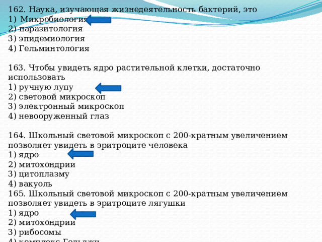 162. Наука, изучающая жизнедеятельность бактерий, это Микробиология 2) паразитология 3) эпидемиология 4) Гельминтология 163. Чтобы увидеть ядро растительной клетки, достаточно использовать 1) ручную лупу 2) световой микроскоп 3) электронный микроскоп 4) невооруженный глаз 164. Школьный световой микроскоп с 200-кратным увеличением позволяет увидеть в эритроците человека 1) ядро 2) митохондрии 3) цитоплазму 4) вакуоль 165. Школьный световой микроскоп с 200-кратным увеличением позволяет увидеть в эритроците лягушки 1) ядро 2) митохондрии 3) рибосомы 4) комплекс Гольджи 