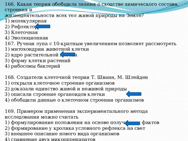 166. Какая теория обобщила знания о сходстве химического состава, строения и жизнедеятельности всех тел живой природы на Земле? 1) молекулярная 2) Рефлекторная 3) Клеточная 4) Эволюционная 167. Ручная лупа с 10-кратным увеличением позволяет рассмотреть 1) митохондрии животной клетки 2) ядро растительной клетки 3) форму клетки растений 4) рибосомы бактерий 168. Создатели клеточной теории Т. Шванн, М. Шлейден 1) открыли клеточное строение организмов 2) доказали единство живой и неживой природы 3) описали строение органоидов клетки 4) обобщили данные о клеточном строении организмов 169. Примером применения экспериментального метода исследования можно считать 1) формулирование положения на основе полученных фактов 2) формирование у кролика условного рефлекса на свет 3) внешнее описание нового вида организмов 4) сравнение двух микропрепаратов 