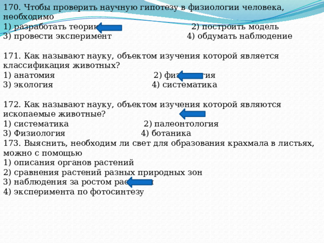 170. Чтобы проверить научную гипотезу в физиологии человека, необходимо 1) разработать теорию 2) построить модель 3) провести эксперимент 4) обдумать наблюдение 171. Как называют науку, объектом изучения которой является классификация животных? 1) анатомия 2) физиология 3) экология 4) систематика 172. Как называют науку, объектом изучения которой являются ископаемые животные? 1) систематика 2) палеонтология 3) Физиология 4) ботаника 173. Выяснить, необходим ли свет для образования крахмала в листьях, можно с помощью 1) описания органов растений 2) сравнения растений разных природных зон 3) наблюдения за ростом растения 4) эксперимента по фотосинтезу 