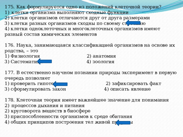 175. Как формулируется одно из положений клеточной теории? клетки организма выполняют сходные функции 2) клетки организмов отличаются друг от друга размерами 3) клетки разных организмов сходны по своему строению 4) клетки одноклеточных и многоклеточных организмов имеют разный состав химических элементов 176. Наука, занимающаяся классификацией организмов на основе их родства, – это 1) Физиология 2) анатомия 3) Систематика 4) зоология 177. В естественно научном познании природы эксперимент в первую очередь позволяет 1) проверить гипотезу 2) зафиксировать факт 3) сформулировать закон 4) описать явление 178. Клеточная теория имеет важнейшее значение для понимания процессов дыхания и питания 2) круговорота веществ в биосфере 3) приспособленности организмов к среде обитания 4) общих принципов построения тел живой природы 