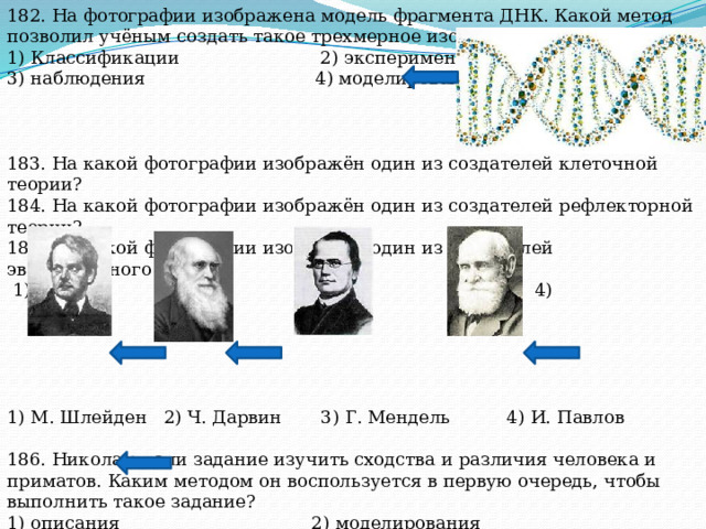 182. На фотографии изображена модель фрагмента ДНК. Какой метод позволил учёным создать такое трехмерное изображение молекулы? 1) Классификации 2) эксперимента 3) наблюдения 4) моделирования 183. На какой фотографии изображён один из создателей клеточной теории? 184. На какой фотографии изображён один из создателей рефлекторной теории? 185. На какой фотографии изображён один из создателей эволюционного учения?  1) 2) 3) 4) 1) М. Шлейден 2) Ч. Дарвин 3) Г. Мендель 4) И. Павлов 186. Николаю дали задание изучить сходства и различия человека и приматов. Каким методом он воспользуется в первую очередь, чтобы выполнить такое задание? 1) описания 2) моделирования 3) Сравнения 4) измерения 