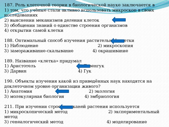 187. Роль клеточной теории в биологической науке заключается в 1) том, что учёные стали активно использовать микроскоп в своих исследованиях 2) выяснении механизмов деления клеток 3) обобщении знаний о единстве строения организмов 4) открытии самой клетки 188. Оптимальный способ изучения растительной клетки 1) Наблюдение 2) микроскопия 3) замораживание-скалывание 4) окрашивание 189. Название «клетка» придумал 1) Аристотель 2) Левенгук 3) Дарвин 4) Гук 190. Объекты изучения какой из приведённых наук находятся на доклеточном уровне организации живого? 1) Анатомия 2) экология 3) молекулярная биология 4) эмбриология 211. При изучении строения тканей растения используется 1) микроскопический метод 2) экспериментальный метод 3) генеалогический метод 4) моделирование 