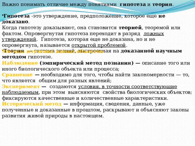 Важно понимать отличие между понятиями   гипотеза  и  теория .   Гипотеза  -это утверждение, предположение, которое еще  не доказано . Когда гипотезу доказывают, она становится  теорией , теоремой или фактом. Опровергнутая гипотеза переходит в разряд   ложных утверждений .  Гипотеза, которая еще не доказана, но и не опровергнута, называется  открытой проблемой . Теория   — система знаний, выстроенная на  доказанной научным методом  гипотезе.  Методы изучения живых объектов   Наблюдение (эмпирический метод познания) —  описание того или иного биологического объекта или процесса; Сравнение   —  необходимо для того, чтобы найти закономерности — то, что является  общим для разных явлений; Эксперимент —   создаются  условия, в точности соответствующие наблюдаемым , при этом  выясняются  свойства биологических объектов; фиксируются качественные и количественные характеристики. Исторический метод —  информация, сведения,   данные, уже полученные и доказанные в прошлом, раскрывают и объясняют законы развития живой природы в настоящем. 