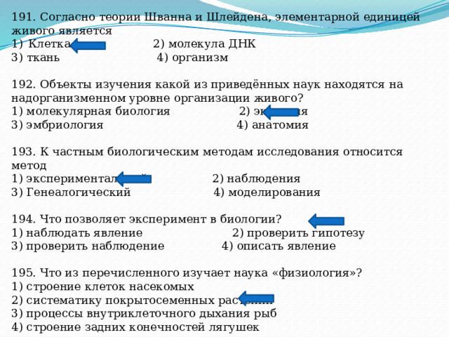 191. Согласно теории Шванна и Шлейдена, элементарной единицей живого является Клетка 2) молекула ДНК 3) ткань 4) организм 192. Объекты изучения какой из приведённых наук находятся на надорганизменном уровне организации живого? 1) молекулярная биология 2) экология 3) эмбриология 4) анатомия 193. К частным биологическим методам исследования относится метод 1) экспериментальный 2) наблюдения 3) Генеалогический 4) моделирования 194. Что позволяет эксперимент в биологии? 1) наблюдать явление 2) проверить гипотезу 3) проверить наблюдение 4) описать явление 195. Что из перечисленного изучает наука «физиология»? 1) строение клеток насекомых 2) систематику покрытосеменных растений 3) процессы внутриклеточного дыхания рыб 4) строение задних конечностей лягушек 