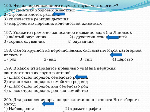 196. Что из перечисленного изучает наука «цитология»? 1) систематику хордовых животных 2) строение клеток растений 3) химические реакции дыхания 4) морфологию передних конечностей животных 197. Укажите грамотно записанное название вида (по Линнею). 1) жёлтый одуванчик 2) одуванчик лекарственный 3) сорняк одуванчик 4) одуванчик 198. Самой крупной из перечисленных систематической категорией является род 2) вид 3) тип 4) царство 199. В каком из вариантов правильно указана иерархия систематических групп растений 1) класс отдел порядок семейство род вид 2) отдел класс порядок семейство род вид 3) класс отдел порядок вид семейство род 4) класс отдел порядок род вид семейство 200. Для разделения органоидов клетки по плотности Вы выберете метод 1) Наблюдения 2) хроматографии 3) центрифугирования 4) выпаривания 