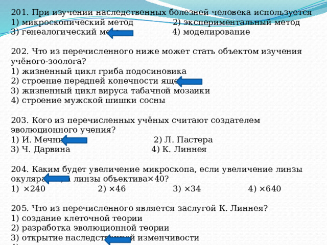 201. При изучении наследственных болезней человека используется 1) микроскопический метод 2) экспериментальный метод 3) генеалогический метод 4) моделирование 202. Что из перечисленного ниже может стать объектом изучения учёного-зоолога? 1) жизненный цикл гриба подосиновика 2) строение передней конечности ящерицы 3) жизненный цикл вируса табачной мозаики 4) строение мужской шишки сосны 203. Кого из перечисленных учёных считают создателем эволюционного учения? 1) И. Мечникова 2) Л. Пастера 3) Ч. Дарвина 4) К. Линнея 204. Каким будет увеличение микроскопа, если увеличение линзы окуляра ×6, а линзы объектива×40? ×240 2) ×46 3) ×34 4) ×640 205. Что из перечисленного является заслугой К. Линнея? 1) создание клеточной теории 2) разработка эволюционной теории 3) открытие наследственной изменчивости 4) развитие систематики 