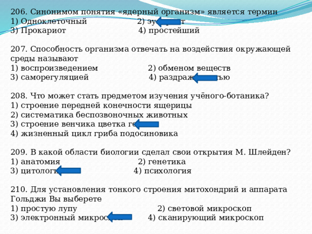 206. Синонимом понятия «ядерный организм» является термин 1) Одноклеточный 2) эукариот 3) Прокариот 4) простейший 207. Способность организма отвечать на воздействия окружающей среды называют 1) воспроизведением 2) обменом веществ 3) саморегуляцией 4) раздражимостью 208. Что может стать предметом изучения учёного-ботаника? 1) строение передней конечности ящерицы 2) систематика беспозвоночных животных 3) строение венчика цветка гороха 4) жизненный цикл гриба подосиновика 209. В какой области биологии сделал свои открытия М. Шлейден? 1) анатомия 2) генетика 3) цитология 4) психология 210. Для установления тонкого строения митохондрий и аппарата Гольджи Вы выберете 1) простую лупу 2) световой микроскоп 3) электронный микроскоп 4) сканирующий микроскоп 