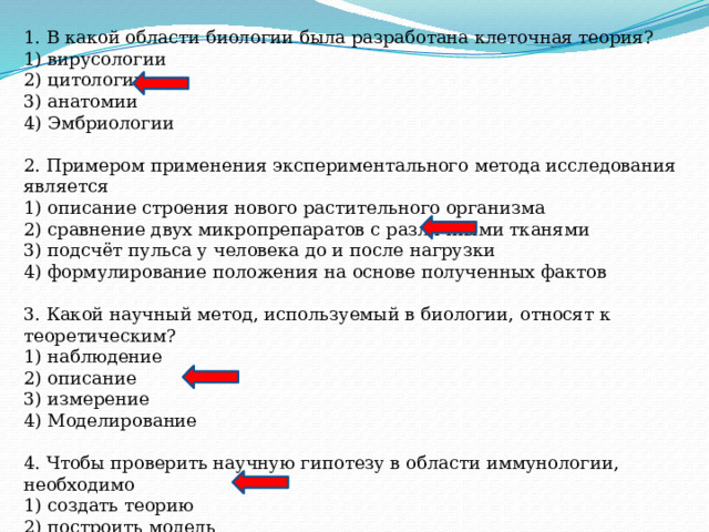 1. В какой области биологии была разработана клеточная теория? 1) вирусологии 2) цитологии 3) анатомии 4) Эмбриологии 2. Примером применения экспериментального метода исследования является 1) описание строения нового растительного организма 2) сравнение двух микропрепаратов с различными тканями 3) подсчёт пульса у человека до и после нагрузки 4) формулирование положения на основе полученных фактов 3. Какой научный метод, используемый в биологии, относят к теоретическим? 1) наблюдение 2) описание 3) измерение 4) Моделирование 4. Чтобы проверить научную гипотезу в области иммунологии, необходимо 1) создать теорию 2) построить модель 3) провести эксперимент 4) собрать научные факты 