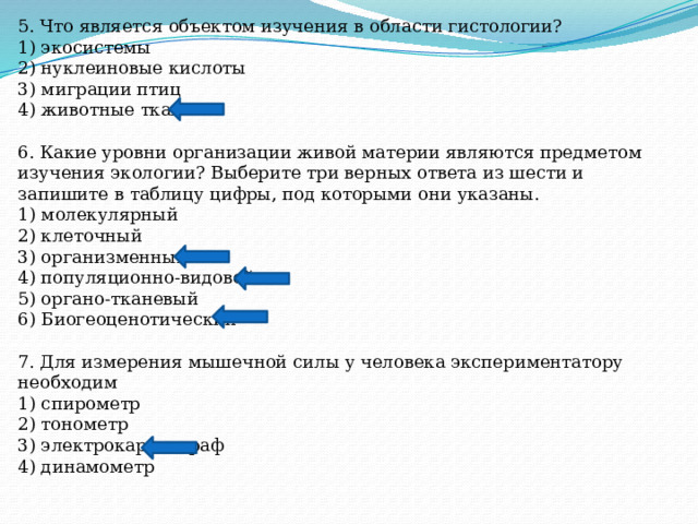 5. Что является объектом изучения в области гистологии? 1) экосистемы 2) нуклеиновые кислоты 3) миграции птиц 4) животные ткани 6. Какие уровни организации живой материи являются предметом изучения экологии? Выберите три верных ответа из шести и запишите в таблицу цифры, под которыми они указаны. 1) молекулярный 2) клеточный 3) организменный 4) популяционно-видовой 5) органо-тканевый 6) Биогеоценотический 7. Для измерения мышечной силы у человека экспериментатору необходим 1) спирометр 2) тонометр 3) электрокардиограф 4) динамометр 