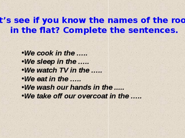 Let’s see if you know the names of the rooms in the flat? Compl et е the sentences. We cook in the ….. We sleep in the ….. We watch TV in the ….. We eat in the ….. We wash our hands in the ... . . We take off our overcoat in the ….. 