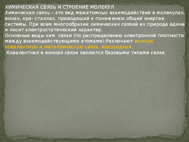 ХИМИЧЕСКАЯ СВЯЗЬ И СТРОЕНИЕ МОЛЕКУЛ Химическая связь – это вид межатомных взаимодействий в молекулах, ионах, кри- сталлах, приводящий к понижению общей энергии системы. При всем многообразии химических связей их природа едина и носит электростатический характер. Основные виды хим. связи (по распределению электронной плотности между взаимодействующими атомами):Различают ионную, ковалентную и металлическую связь, водородная.  Ковалентная и ионная связи являются базовыми типами связи. 