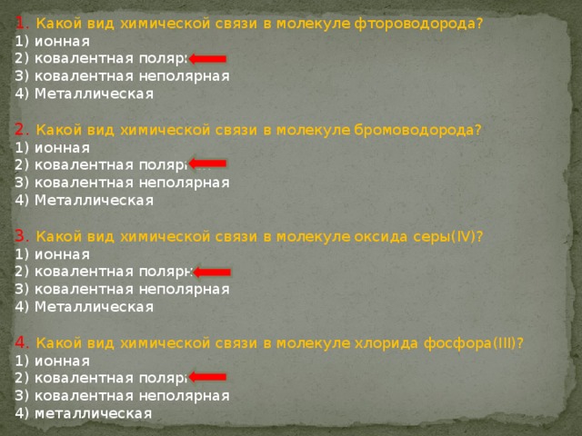 1. Какой вид химической связи в молекуле фтороводорода? 1) ионная 2) ковалентная полярная 3) ковалентная неполярная 4) Металлическая 2. Какой вид химической связи в молекуле бромоводорода? 1) ионная 2) ковалентная полярная 3) ковалентная неполярная 4) Металлическая 3. Какой вид химической связи в молекуле оксида серы(IV)? 1) ионная 2) ковалентная полярная 3) ковалентная неполярная 4) Металлическая 4. Какой вид химической связи в молекуле хлорида фосфора(III)? 1) ионная 2) ковалентная полярная 3) ковалентная неполярная 4) металлическая 