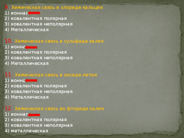 9. Химическая связь в хлориде кальция 1) ионная 2) ковалентная полярная 3) ковалентная неполярная 4) Металлическая 10. Химическая связь в сульфиде калия 1) ионная 2) ковалентная полярная 3) ковалентная неполярная 4) Металлическая 11. Химическая связь в оксиде лития 1) ионная 2) ковалентная полярная 3) ковалентная неполярная 4) Металлическая 12. Химическая связь во фториде калия 1) ионная 2) ковалентная полярная 3) ковалентная неполярная 4) металлическая 