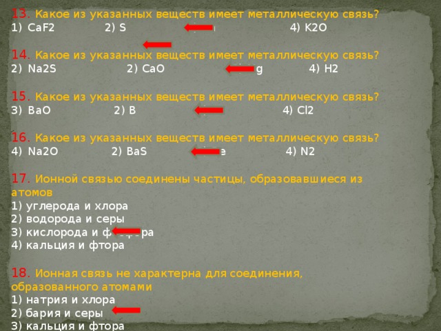 13. Какое из указанных веществ имеет металлическую связь? CaF2 2) S 3) Zn 4) K2O 14. Какое из указанных веществ имеет металлическую связь? Na2S 2) CаO 3) Mg 4) H2 15. Какое из указанных веществ имеет металлическую связь? BaO 2) B 3) Cu 4) Cl2 16. Какое из указанных веществ имеет металлическую связь? Na2O 2) BaS 3) Bе 4) N2 17. Ионной связью соединены частицы, образовавшиеся из атомов 1) углерода и хлора 2) водорода и серы 3) кислорода и фосфора 4) кальция и фтора 18. Ионная связь не характерна для соединения, образованного атомами 1) натрия и хлора 2) бария и серы 3) кальция и фтора 4) водорода и хлора 