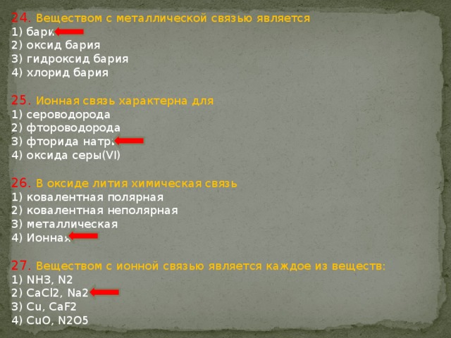 24. Веществом с металлической связью является 1) барий 2) оксид бария 3) гидроксид бария 4) хлорид бария 25. Ионная связь характерна для 1) сероводорода 2) фтороводорода 3) фторида натрия 4) оксида серы(VI) 26. В оксиде лития химическая связь 1) ковалентная полярная 2) ковалентная неполярная 3) металлическая 4) Ионная 27. Веществом с ионной связью является каждое из веществ: 1) NH3, N2 2) CaCl2, Na2O 3) Cu, CaF2 4) CuO, N2O5 