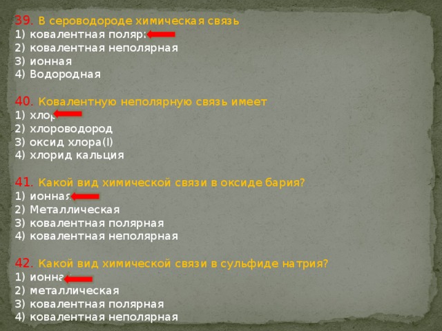 39. В сероводороде химическая связь 1) ковалентная полярная 2) ковалентная неполярная 3) ионная 4) Водородная 40. Ковалентную неполярную связь имеет 1) хлор 2) хлороводород 3) оксид хлора(I) 4) хлорид кальция 41. Какой вид химической связи в оксиде бария? 1) ионная 2) Металлическая 3) ковалентная полярная 4) ковалентная неполярная 42. Какой вид химической связи в сульфиде натрия? 1) ионная 2) металлическая 3) ковалентная полярная 4) ковалентная неполярная 