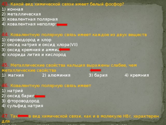 43. Какой вид химической связи имеет белый фосфор? 1) ионная 2) металлическая 3) ковалентная полярная 4) ковалентная неполярная 44. Ковалентную полярную связь имеет каждое из двух веществ 1) сероводород и хлор 2) оксид натрия и оксид хлора(VII) 3) оксид кремния и аммиак 4) хлорида лития и кислород 45. Металлические свойства кальция выражены слабее, чем металлические свойства магния 2) алюминия 3) бария 4) кремния 46. Ковалентную полярную связь имеет 1) натрий 2) оксид бария 3) фтороводород 4) сульфид натрия 47. Такой же вид химической связи, как и в молекуле HBr, характерен для PCl3 2) KCl 3) MgCl2 4) CaCl2 