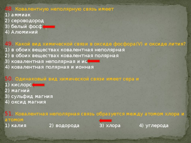 48. Ковалентную неполярную связь имеет 1) аммиак 2) сероводород 3) белый фосфор 4) Алюминий 49. Какой вид химической связи в оксиде фосфора(V) и оксиде лития? 1) в обоих веществах ковалентная неполярная 2) в обоих веществах ковалентная полярная 3) ковалентная неполярная и ионная 4) ковалентная полярная и ионная 50. Одинаковый вид химической связи имеет сера и 1) кислород 2) магний 3) сульфид магния 4) оксид магния 51. Ковалентная неполярная связь образуется между атомом хлора и атомом 1) калия 2) водорода 3) хлора 4) углерода 