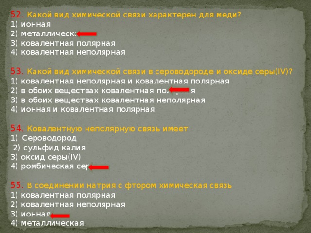 52. Какой вид химической связи характерен для меди? 1) ионная 2) металлическая 3) ковалентная полярная 4) ковалентная неполярная 53. Какой вид химической связи в сероводороде и оксиде серы(IV)? 1) ковалентная неполярная и ковалентная полярная 2) в обоих веществах ковалентная полярная 3) в обоих веществах ковалентная неполярная 4) ионная и ковалентная полярная 54. Ковалентную неполярную связь имеет Сероводород  2) сульфид калия 3) оксид серы(IV) 4) ромбическая сера 55. В соединении натрия с фтором химическая связь 1) ковалентная полярная 2) ковалентная неполярная 3) ионная 4) металлическая 