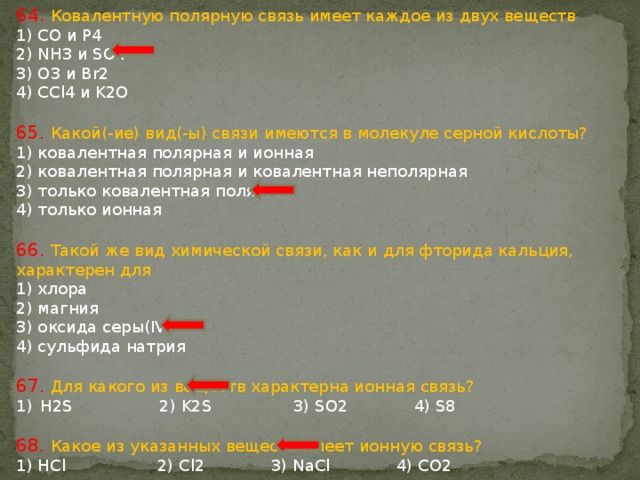 64. Ковалентную полярную связь имеет каждое из двух веществ 1) CO и P4 2) NH3 и SO2 3) O3 и Br2 4) CCl4 и K2O 65. Какой(-ие) вид(-ы) связи имеются в молекуле серной кислоты? 1) ковалентная полярная и ионная 2) ковалентная полярная и ковалентная неполярная 3) только ковалентная полярная 4) только ионная 66. Такой же вид химической связи, как и для фторида кальция, характерен для 1) хлора 2) магния 3) оксида серы(IV) 4) сульфида натрия 67. Для какого из веществ характерна ионная связь? Н2S 2) K2S 3) SO2 4) S8 68. Какое из указанных веществ имеет ионную связь? 1) HCl 2) Cl2 3) NaCl 4) CO2 