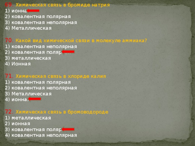 69. Химическая связь в бромиде натрия 1) ионная 2) ковалентная полярная 3) ковалентная неполярная 4) Металлическая 70. Какой вид химической связи в молекуле аммиака? 1) ковалентная неполярная 2) ковалентная полярная 3) металлическая 4) Ионная 71. Химическая связь в хлориде калия 1) ковалентная полярная 2) ковалентная неполярная 3) Металлическая 4) ионная 72. Химическая связь в бромоводороде 1) металлическая 2) ионная 3) ковалентная полярная 4) ковалентная неполярная 