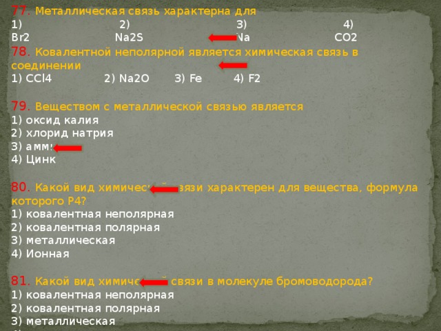 77. Металлическая связь характерна для  2) 3) 4) Br2 Na2S Na CO2 78. Ковалентной неполярной является химическая связь в соединении 1) CCl4 2) Na2O 3) Fe 4) F2 79. Веществом с металлической связью является 1) оксид калия 2) хлорид натрия 3) аммиак 4) Цинк 80. Какой вид химической связи характерен для вещества, формула которого P4? 1) ковалентная неполярная 2) ковалентная полярная 3) металлическая 4) Ионная 81. Какой вид химической связи в молекуле бромоводорода? 1) ковалентная неполярная 2) ковалентная полярная 3) металлическая 4) ионная 